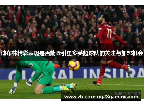 迪布林精彩表现是否能吸引更多英超球队的关注与加盟机会